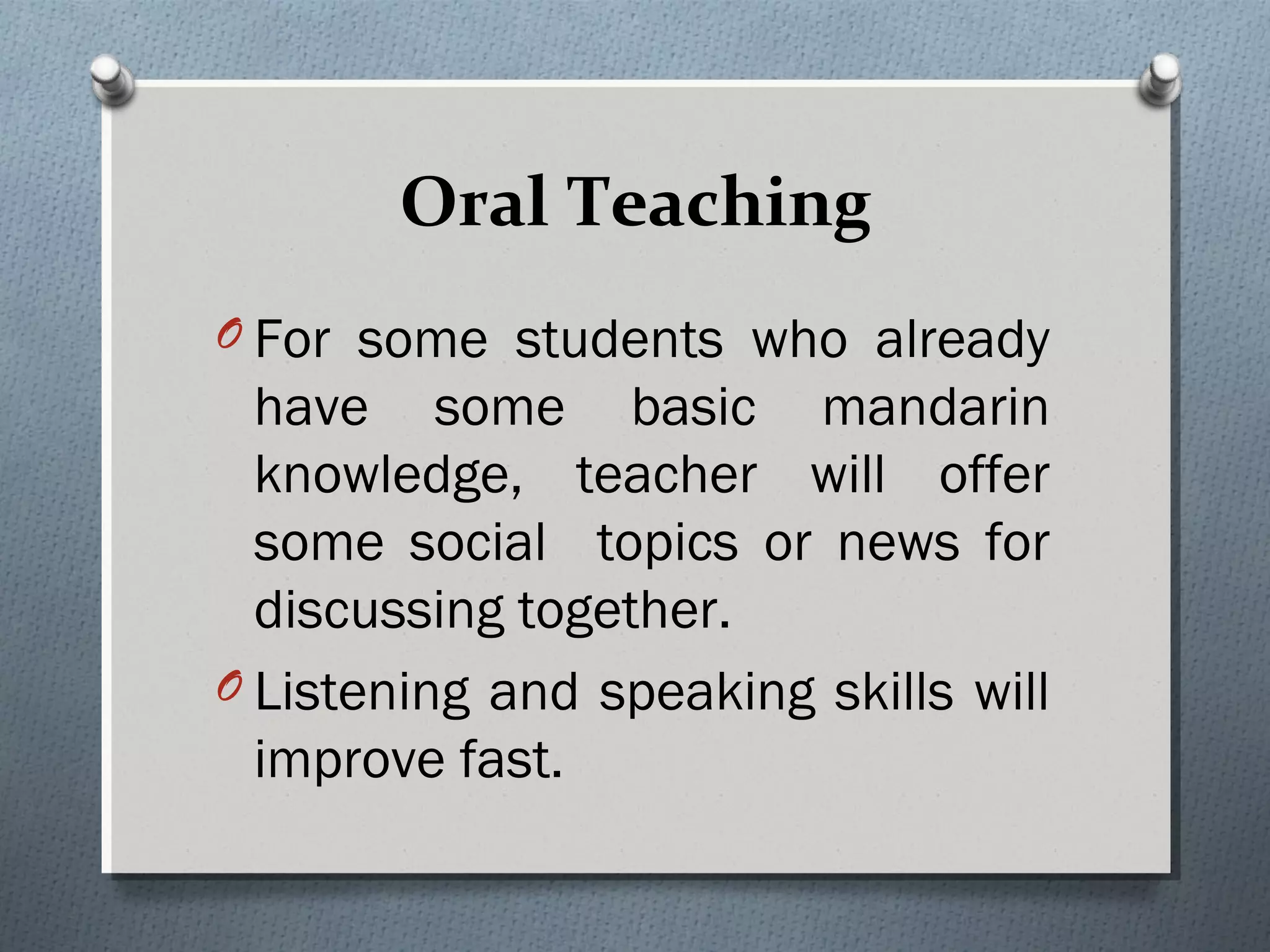 Oral Teaching
O For some students who already
have some basic mandarin
knowledge, teacher will offer
some social topics or news for
discussing together.
O Listening and speaking skills will
improve fast. 
 