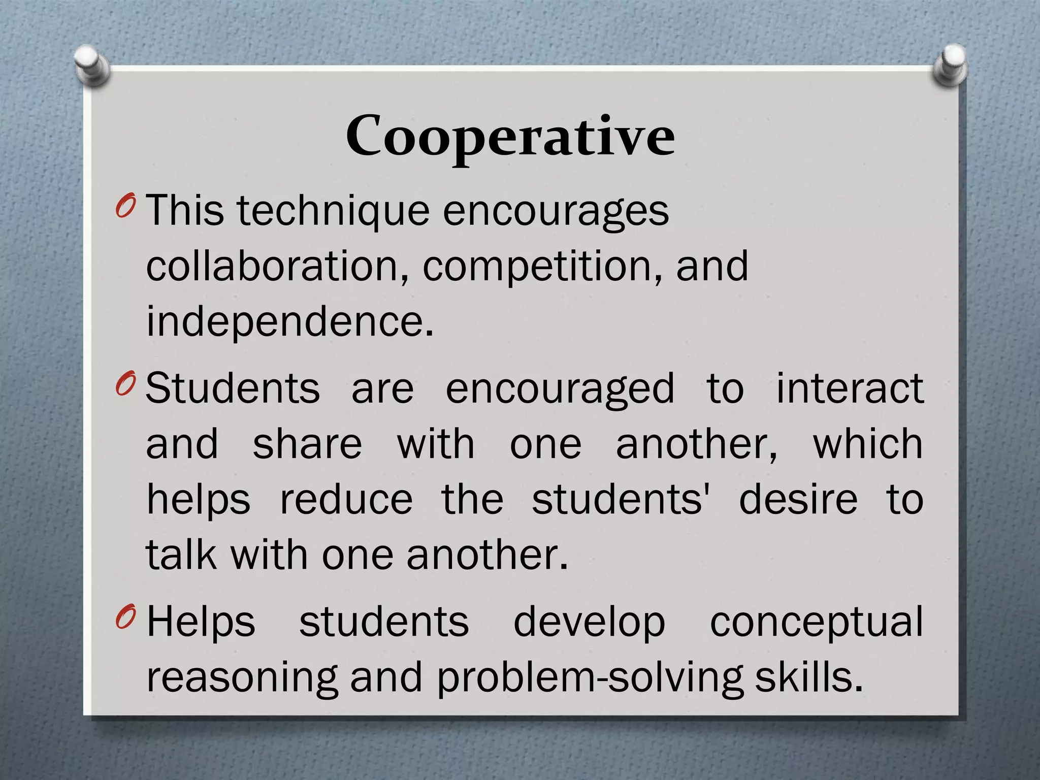 Cooperative
O This technique encourages
collaboration, competition, and
independence.
O Students are encouraged to interact
and share with one another, which
helps reduce the students' desire to
talk with one another.
O Helps students develop conceptual
reasoning and problem-solving skills.
 