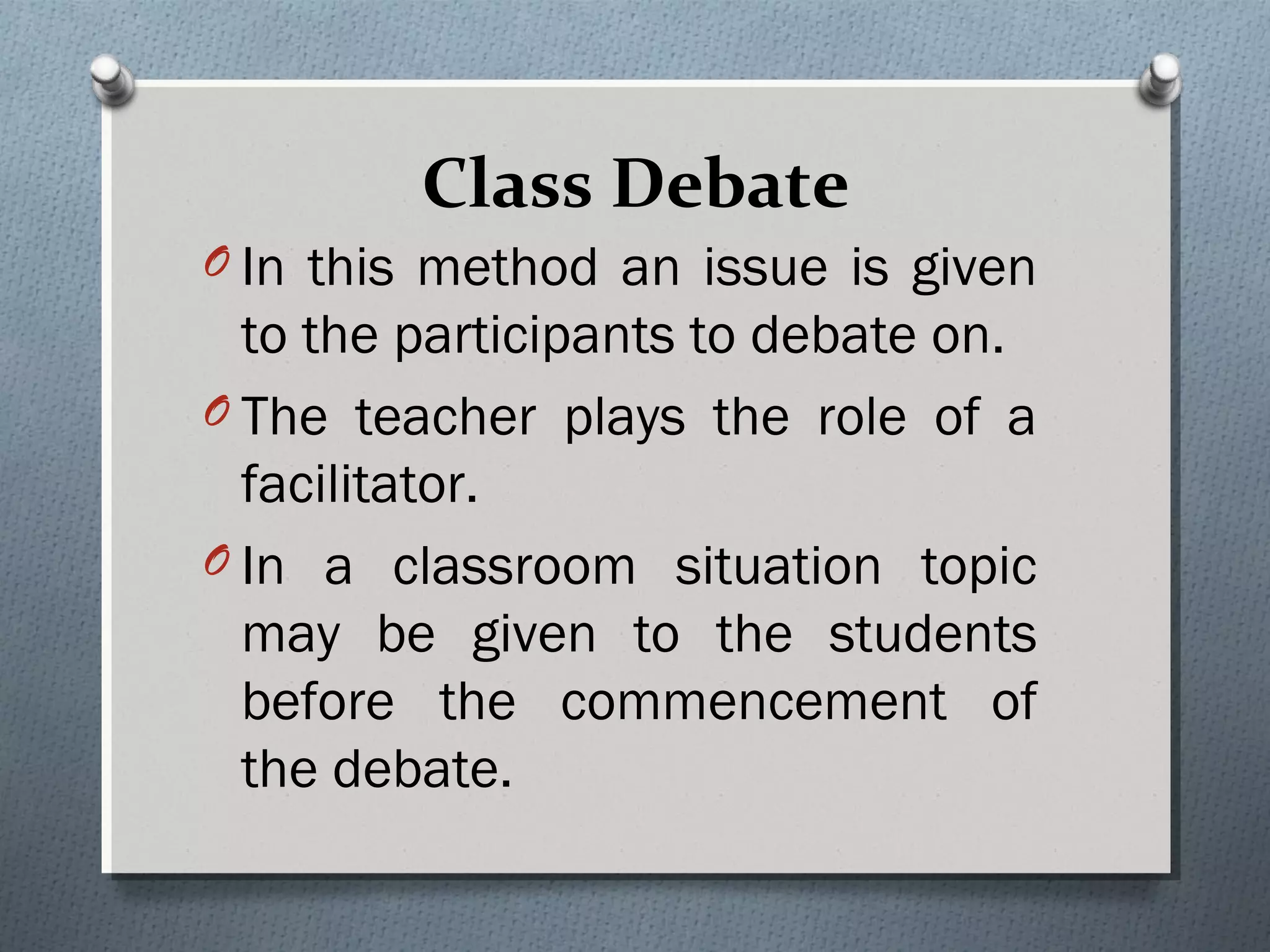 Class Debate
O In this method an issue is given
to the participants to debate on.
O The teacher plays the role of a
facilitator.
O In a classroom situation topic
may be given to the students
before the commencement of
the debate.
 