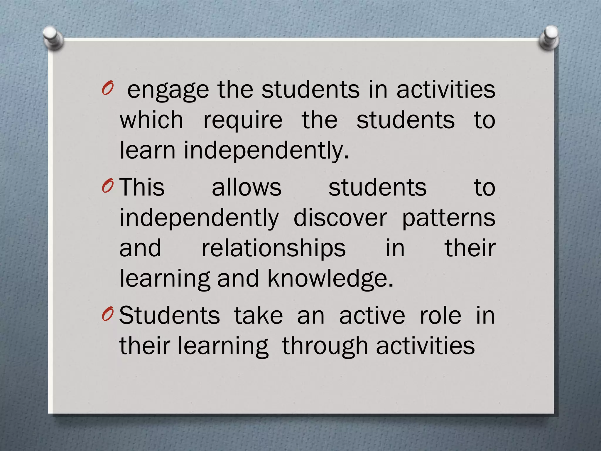 O engage the students in activities
which require the students to
learn independently.
O This allows students to
independently discover patterns
and relationships in their
learning and knowledge.
O Students take an active role in
their learning through activities
 