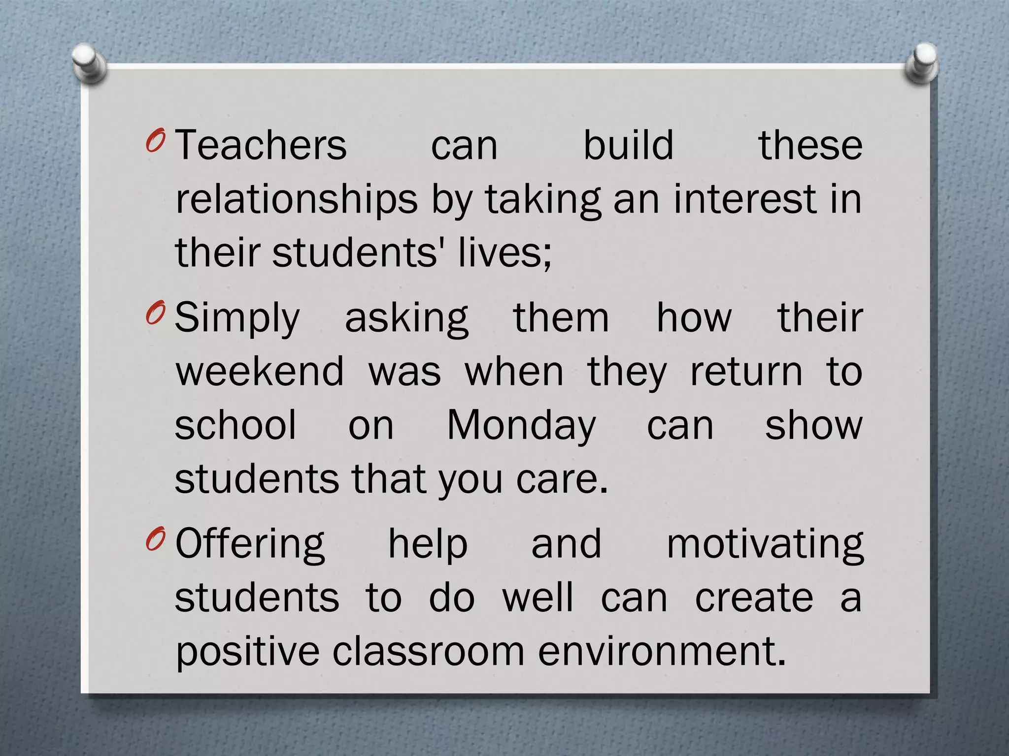 O Teachers can build these
relationships by taking an interest in
their students' lives;
O Simply asking them how their
weekend was when they return to
school on Monday can show
students that you care.
O Offering help and motivating
students to do well can create a
positive classroom environment.
 