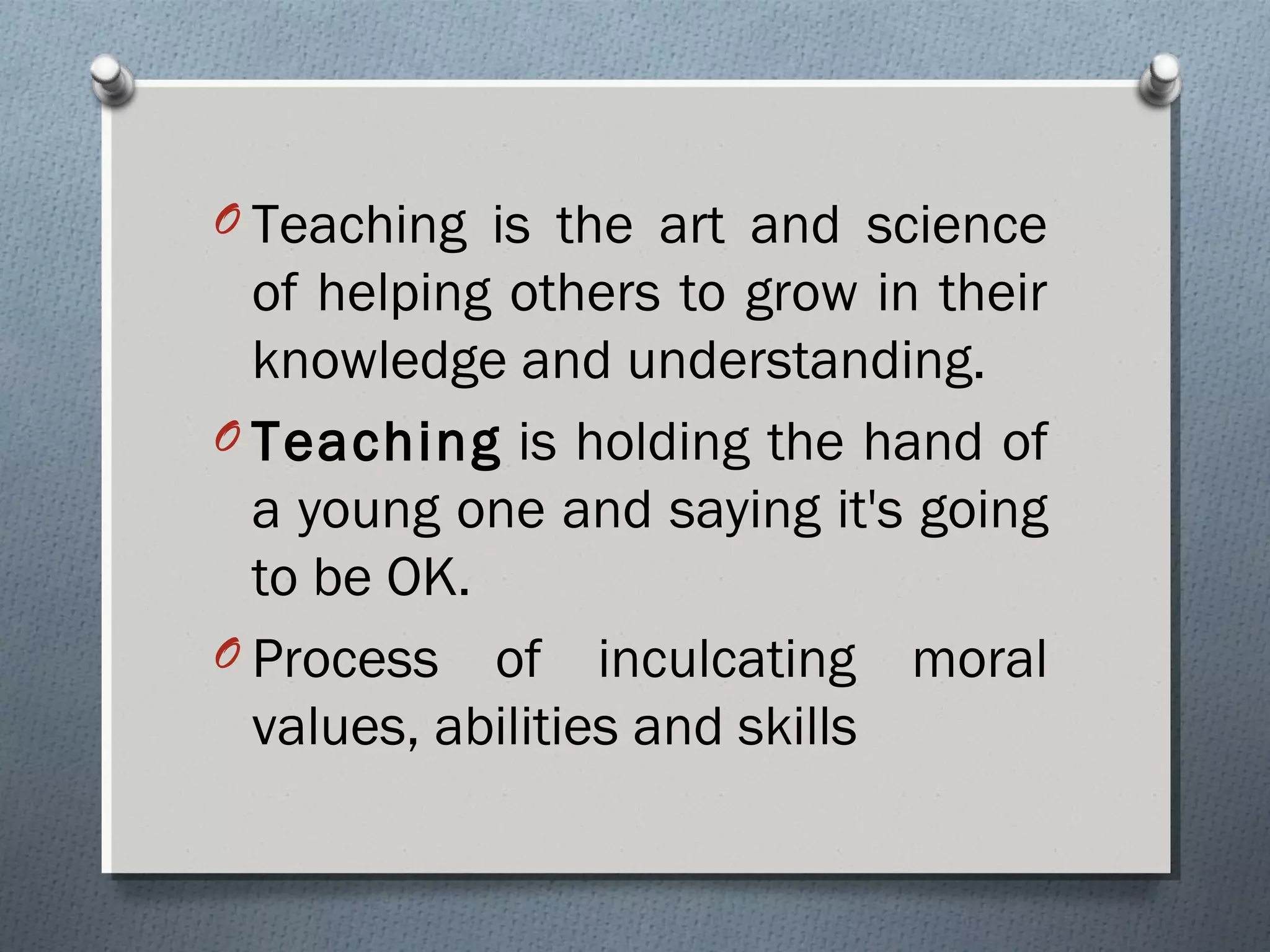 O Teaching is the art and science
of helping others to grow in their
knowledge and understanding.
O Teaching is holding the hand of
a young one and saying it's going
to be OK. 
O Process of inculcating moral
values, abilities and skills
 