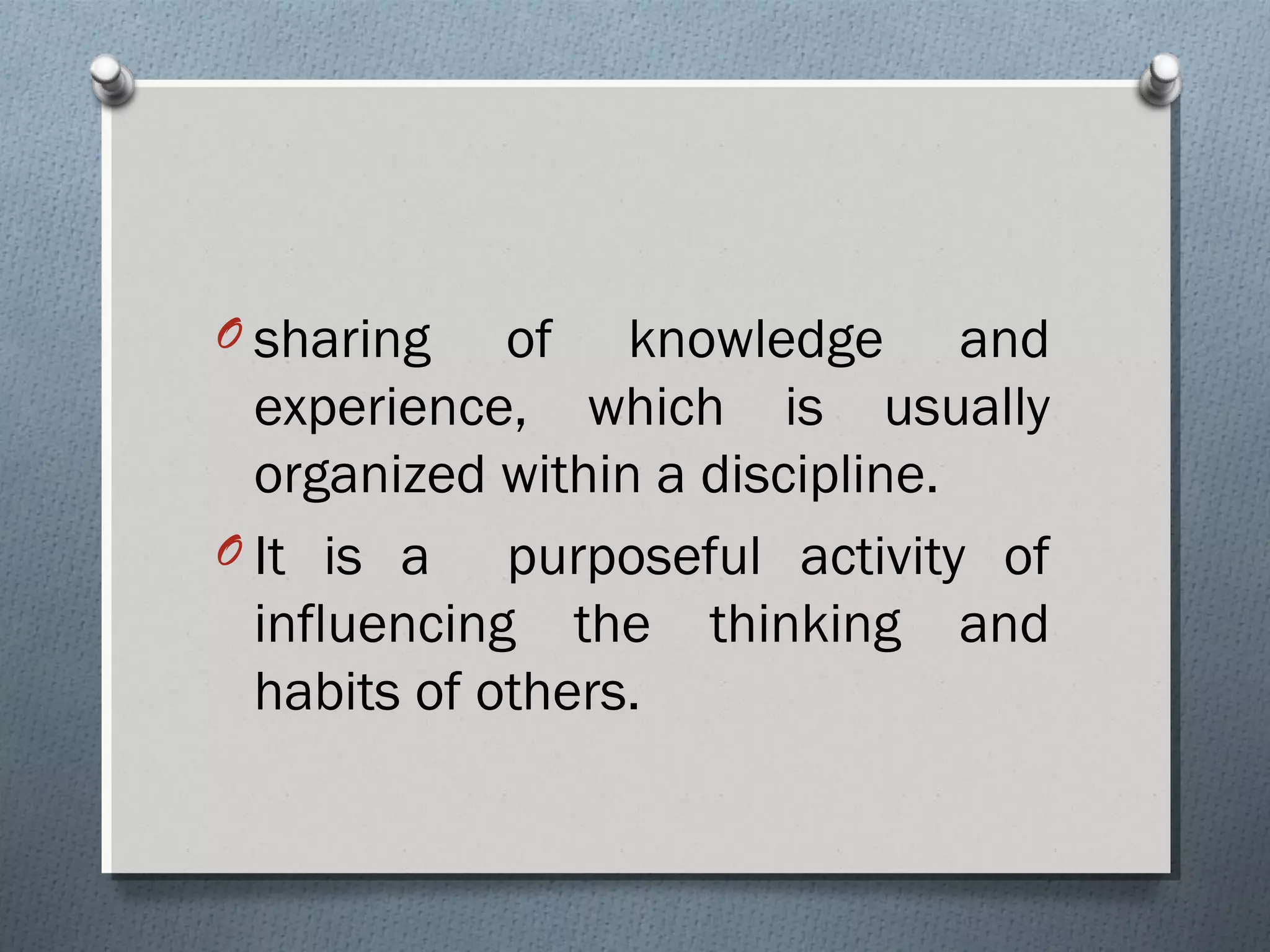 O sharing of knowledge and
experience, which is usually
organized within a discipline.
O It is a purposeful activity of
influencing the thinking and
habits of others.
 