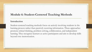 Module 6: Student-Centered Teaching Methods
Introduction
Student-centered teaching methods focus on actively involving students in the
learning process rather than passively receiving information. These approaches
promote critical thinking, problem-solving, collaboration, and independent
learning. They recognize learners as active participants and aim to develop skills
beyond rote memorization.
 
