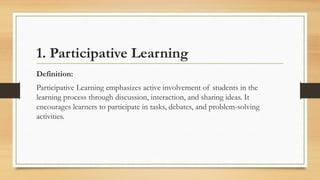 1. Participative Learning
Definition:
Participative Learning emphasizes active involvement of students in the
learning process through discussion, interaction, and sharing ideas. It
encourages learners to participate in tasks, debates, and problem-solving
activities.
 