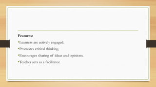 Features:
•Learners are actively engaged.
•Promotes critical thinking.
•Encourages sharing of ideas and opinions.
•Teacher acts as a facilitator.
 