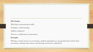Advantages:
•Develops communication skills.
•Enhances understanding.
•Builds confidence.
•Fosters a collaborative environment.
Example:
•During a science lesson on ecosystems, students participate in a group discussion about local
ecosystems, sharing observations and drawing conclusions collectively.
 