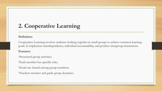 2. Cooperative Learning
Definition:
Cooperative Learning involves students working together in small groups to achieve common learning
goals. It emphasizes interdependence, individual accountability, and positive intergroup interactions.
Features:
•Structured group activities.
•Each member has specific roles.
•Goals are shared among group members.
•Teachers monitor and guide group dynamics.
 