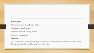 Advantages:
•Promotes teamwork and social skills.
•Encourages peer learning.
•Improves problem-solving abilities.
•Increases engagement.
Example:
•In a history class, students work in groups to create presentations on different historical events,
sharing responsibilities and learning from each other.
 