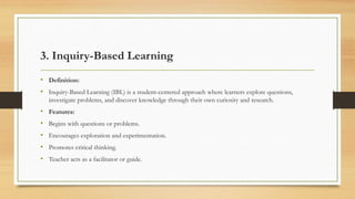 3. Inquiry-Based Learning
• Definition:
• Inquiry-Based Learning (IBL) is a student-centered approach where learners explore questions,
investigate problems, and discover knowledge through their own curiosity and research.
• Features:
• Begins with questions or problems.
• Encourages exploration and experimentation.
• Promotes critical thinking.
• Teacher acts as a facilitator or guide.
 