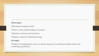 Advantages:
•Develops investigative skills.
•Fosters a deep understanding of concepts.
•Stimulates curiosity and motivation.
•Prepares students for lifelong learning.
Example:
•Students investigating the causes of climate change by researching scientific articles and
conducting experiments.
 