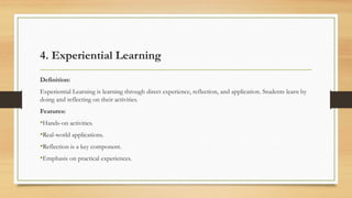 4. Experiential Learning
Definition:
Experiential Learning is learning through direct experience, reflection, and application. Students learn by
doing and reflecting on their activities.
Features:
•Hands-on activities.
•Real-world applications.
•Reflection is a key component.
•Emphasis on practical experiences.
 