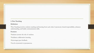 5. Peer Teaching
Definition:
•Peer Teaching involves students teaching and learning from each other. It promotes shared responsibility, enhances
understanding, and builds communication skills.
Features:
•Students assume the role of teachers.
•Facilitates collaborative learning.
•Encourages peer feedback.
•Can be structured or spontaneous.
 