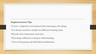 Implementation Tips
•Create a supportive environment that encourages risk-taking.
•Use diverse activities suitable for different learning styles.
•Provide clear instructions and roles.
•Encourage reflection to deepen understanding.
•Assess both group and individual contributions.
 