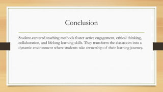 Conclusion
Student-centered teaching methods foster active engagement, critical thinking,
collaboration, and lifelong learning skills. They transform the classroom into a
dynamic environment where students take ownership of their learning journey.
 