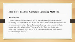 Module 7: Teacher-Centered Teaching Methods
Introduction
Teacher-centered methods focus on the teacher as the primary source of
knowledge and authority in the classroom. These methods are characterized by
direct instruction, where the teacher directs learning activities and students
passively receive information. They are effective for transmitting core
knowledge efficiently, especially in large classrooms or when foundational
understanding is needed
 