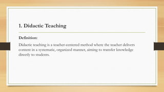 1. Didactic Teaching
Definition:
Didactic teaching is a teacher-centered method where the teacher delivers
content in a systematic, organized manner, aiming to transfer knowledge
directly to students.
 
