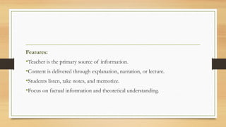 Features:
•Teacher is the primary source of information.
•Content is delivered through explanation, narration, or lecture.
•Students listen, take notes, and memorize.
•Focus on factual information and theoretical understanding.
 