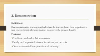2. Demonstration
Definition:
Demonstration is a teaching method where the teacher shows how to perform a
task or experiment, allowing students to observe the process directly.
Features:
•Combines visual and verbal instructions.
•Usually used in practical subjects like science, art, or crafts.
•Often accompanied by explanations of each step.
 