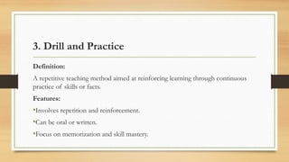 3. Drill and Practice
Definition:
A repetitive teaching method aimed at reinforcing learning through continuous
practice of skills or facts.
Features:
•Involves repetition and reinforcement.
•Can be oral or written.
•Focus on memorization and skill mastery.
 
