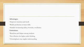 Advantages:
•Improves retention and recall.
•Builds proficiency in basic skills.
•Suitable for learning tables, formulas, vocabulary.
Limitations:
•Boredom and fatigue among students.
•Not effective for higher-order thinking.
•Overemphasis may neglect understanding.
 