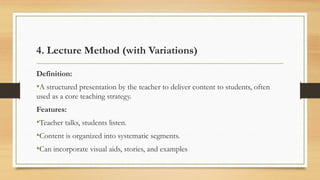 4. Lecture Method (with Variations)
Definition:
•A structured presentation by the teacher to deliver content to students, often
used as a core teaching strategy.
Features:
•Teacher talks, students listen.
•Content is organized into systematic segments.
•Can incorporate visual aids, stories, and examples
 