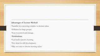 Advantages of Lecture Method:
•Suitable for conveying complex or abstract ideas.
•Efficient for large groups.
•Easy to control and manage.
•Limitations:
•Can lead to passive learning.
•Not ideal for skill development.
•May not cater to diverse learning styles.
 