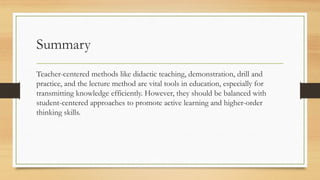 Summary
Teacher-centered methods like didactic teaching, demonstration, drill and
practice, and the lecture method are vital tools in education, especially for
transmitting knowledge efficiently. However, they should be balanced with
student-centered approaches to promote active learning and higher-order
thinking skills.
 