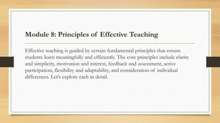 Module 8: Principles of Effective Teaching
Effective teaching is guided by certain fundamental principles that ensure
students learn meaningfully and efficiently. The core principles include clarity
and simplicity, motivation and interest, feedback and assessment, active
participation, flexibility and adaptability, and consideration of individual
differences. Let’s explore each in detail.
 