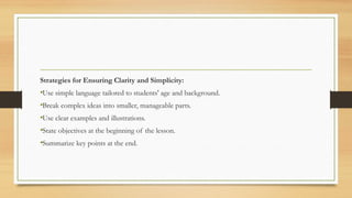 Strategies for Ensuring Clarity and Simplicity:
•Use simple language tailored to students' age and background.
•Break complex ideas into smaller, manageable parts.
•Use clear examples and illustrations.
•State objectives at the beginning of the lesson.
•Summarize key points at the end.
 