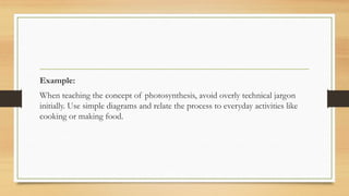 Example:
When teaching the concept of photosynthesis, avoid overly technical jargon
initially. Use simple diagrams and relate the process to everyday activities like
cooking or making food.
 