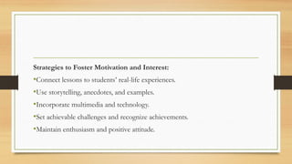 Strategies to Foster Motivation and Interest:
•Connect lessons to students’ real-life experiences.
•Use storytelling, anecdotes, and examples.
•Incorporate multimedia and technology.
•Set achievable challenges and recognize achievements.
•Maintain enthusiasm and positive attitude.
 