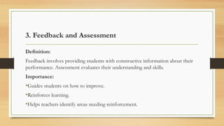 3. Feedback and Assessment
Definition:
Feedback involves providing students with constructive information about their
performance. Assessment evaluates their understanding and skills.
Importance:
•Guides students on how to improve.
•Reinforces learning.
•Helps teachers identify areas needing reinforcement.
 