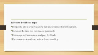 Effective Feedback Tips:
•Be specific about what was done well and what needs improvement.
•Focus on the task, not the student personally.
•Encourage self-assessment and peer feedback.
•Use assessment results to inform future teaching.
 