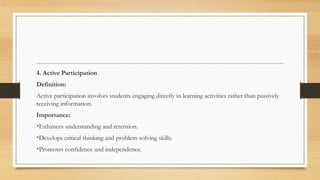 4. Active Participation
Definition:
Active participation involves students engaging directly in learning activities rather than passively
receiving information.
Importance:
•Enhances understanding and retention.
•Develops critical thinking and problem-solving skills.
•Promotes confidence and independence.
 