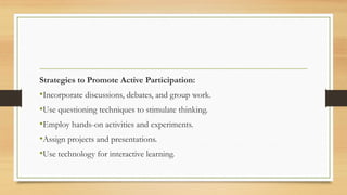 Strategies to Promote Active Participation:
•Incorporate discussions, debates, and group work.
•Use questioning techniques to stimulate thinking.
•Employ hands-on activities and experiments.
•Assign projects and presentations.
•Use technology for interactive learning.
 