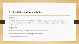 5. Flexibility and Adaptability
Definition:
Flexibility refers to the teacher’s ability to modify teaching plans based on real-time
classroom situations. Adaptability involves adjusting teaching strategies to meet diverse
student needs.
Importance:
•Responds effectively to unpredictable classroom dynamics.
•Accommodates different learning paces and styles.
•Ensures inclusive education.
 