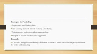 Strategies for Flexibility:
•Be prepared with backup plans.
•Vary teaching methods (visual, auditory, kinesthetic).
•Adjust pace according to student understanding.
•Be open to student feedback and suggestions.
Example:
•If students struggle with a concept, shift from lecture to a hands-on activity or group discussion
for better understanding.
 