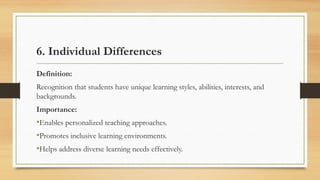 6. Individual Differences
Definition:
Recognition that students have unique learning styles, abilities, interests, and
backgrounds.
Importance:
•Enables personalized teaching approaches.
•Promotes inclusive learning environments.
•Helps address diverse learning needs effectively.
 