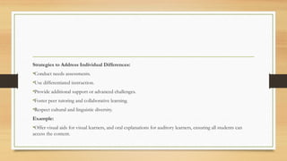 Strategies to Address Individual Differences:
•Conduct needs assessments.
•Use differentiated instruction.
•Provide additional support or advanced challenges.
•Foster peer tutoring and collaborative learning.
•Respect cultural and linguistic diversity.
Example:
•Offer visual aids for visual learners, and oral explanations for auditory learners, ensuring all students can
access the content.
 