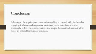 Conclusion
Adhering to these principles ensures that teaching is not only effective but also
engaging, inclusive, and responsive to student needs. An effective teacher
continually reflects on these principles and adapts their methods accordingly to
foster an optimal learning environment.
 