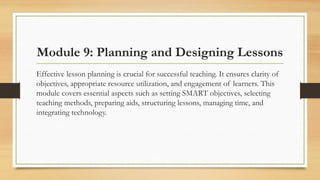 Module 9: Planning and Designing Lessons
Effective lesson planning is crucial for successful teaching. It ensures clarity of
objectives, appropriate resource utilization, and engagement of learners. This
module covers essential aspects such as setting SMART objectives, selecting
teaching methods, preparing aids, structuring lessons, managing time, and
integrating technology.
 