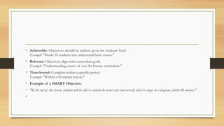 • Achievable: Objectives should be realistic given the students' level.
Example: "Grade 10 students can understand basic causes."
• Relevant: Objectives align with curriculum goals.
Example: "Understanding causes of war fits history curriculum."
• Time-bound: Complete within a specific period.
Example: "Within a 45-minute lesson."
• Example of a SMART Objective:
• "By the end of this lesson, students will be able to explain the water cycle and correctly label its stages in a diagram, within 40 minutes."
•
 