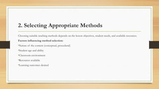 2. Selecting Appropriate Methods
Choosing suitable teaching methods depends on the lesson objectives, student needs, and available resources.
Factors influencing method selection:
•Nature of the content (conceptual, procedural)
•Student age and ability
•Classroom environment
•Resources available
•Learning outcomes desired
 