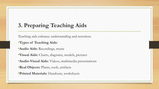 3. Preparing Teaching Aids
Teaching aids enhance understanding and retention.
•Types of Teaching Aids:
•Audio Aids: Recordings, music
•Visual Aids: Charts, diagrams, models, pictures
•Audio-Visual Aids: Videos, multimedia presentations
•Real Objects: Plants, tools, artifacts
•Printed Materials: Handouts, worksheets
 