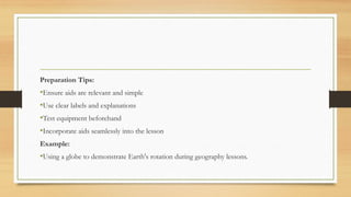Preparation Tips:
•Ensure aids are relevant and simple
•Use clear labels and explanations
•Test equipment beforehand
•Incorporate aids seamlessly into the lesson
Example:
•Using a globe to demonstrate Earth's rotation during geography lessons.
 