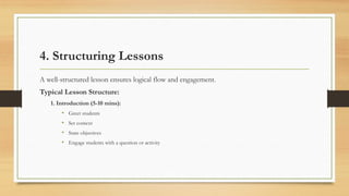 4. Structuring Lessons
A well-structured lesson ensures logical flow and engagement.
Typical Lesson Structure:
1. Introduction (5-10 mins):
• Greet students
• Set context
• State objectives
• Engage students with a question or activity
 