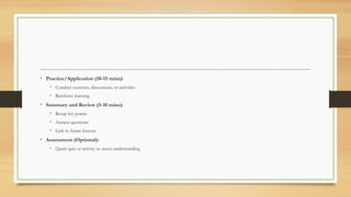 • Practice/Application (10-15 mins):
• Conduct exercises, discussions, or activities
• Reinforce learning
• Summary and Review (5-10 mins):
• Recap key points
• Answer questions
• Link to future lessons
• Assessment (Optional):
• Quick quiz or activity to assess understanding
 