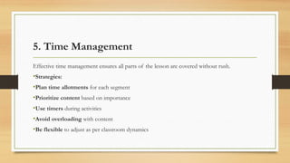 5. Time Management
Effective time management ensures all parts of the lesson are covered without rush.
•Strategies:
•Plan time allotments for each segment
•Prioritize content based on importance
•Use timers during activities
•Avoid overloading with content
•Be flexible to adjust as per classroom dynamics
 
