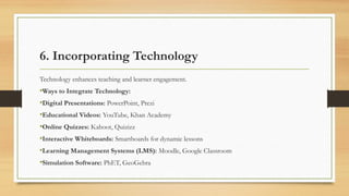 6. Incorporating Technology
Technology enhances teaching and learner engagement.
•Ways to Integrate Technology:
•Digital Presentations: PowerPoint, Prezi
•Educational Videos: YouTube, Khan Academy
•Online Quizzes: Kahoot, Quizizz
•Interactive Whiteboards: Smartboards for dynamic lessons
•Learning Management Systems (LMS): Moodle, Google Classroom
•Simulation Software: PhET, GeoGebra
 